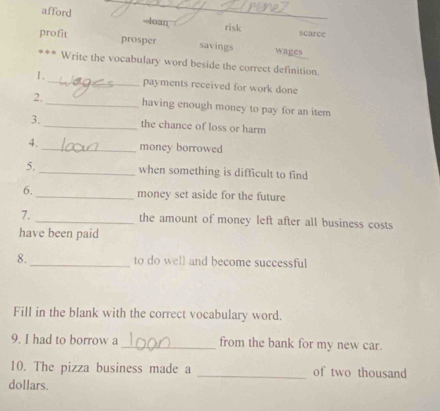 afford risk scarce
profit prosper savings wages
*** Write the vocabulary word beside the correct definition.
I._ payments received for work done
2, _having enough money to pay for an item
3.
_the chance of loss or harm
4._ money borrowed
5, _when something is difficult to find
6._ money set aside for the future
7. _the amount of money left after all business costs
have been paid
8._ to do well and become successful
Fill in the blank with the correct vocabulary word.
9. I had to borrow a_ from the bank for my new car.
10. The pizza business made a _of two thousand
dollars.
