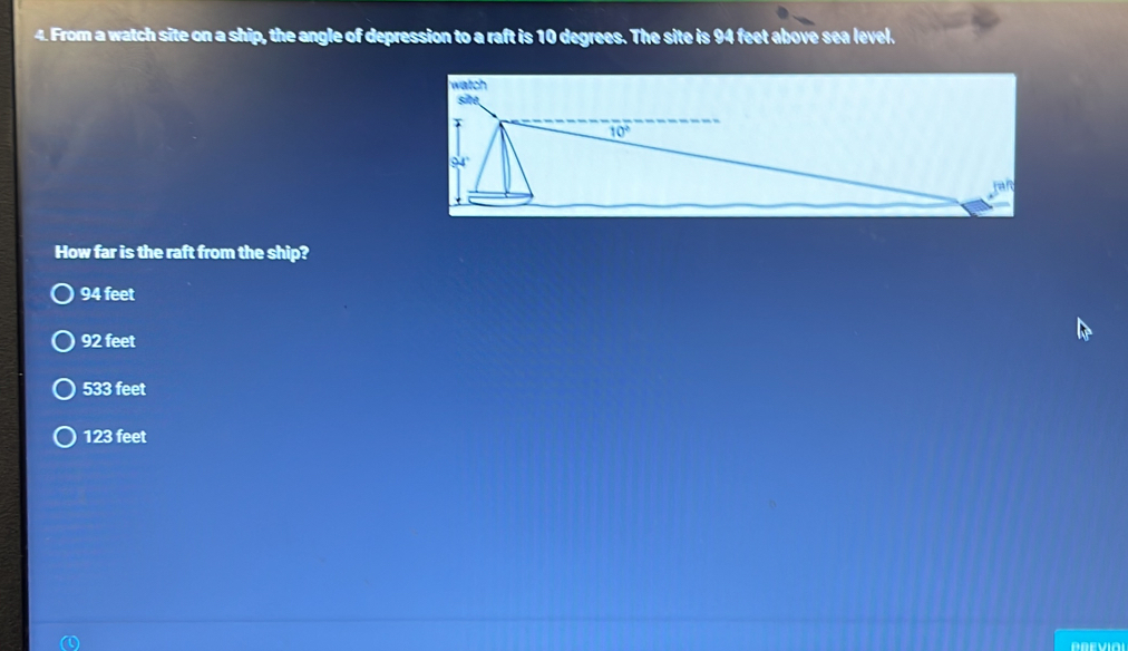 From a watch site on a ship, the angle of depression to a raft is 10 degrees. The site is 94 feet above sea level.
How far is the raft from the ship?
94 feet
92 feet
533 feet
123 feet
AREVIAI