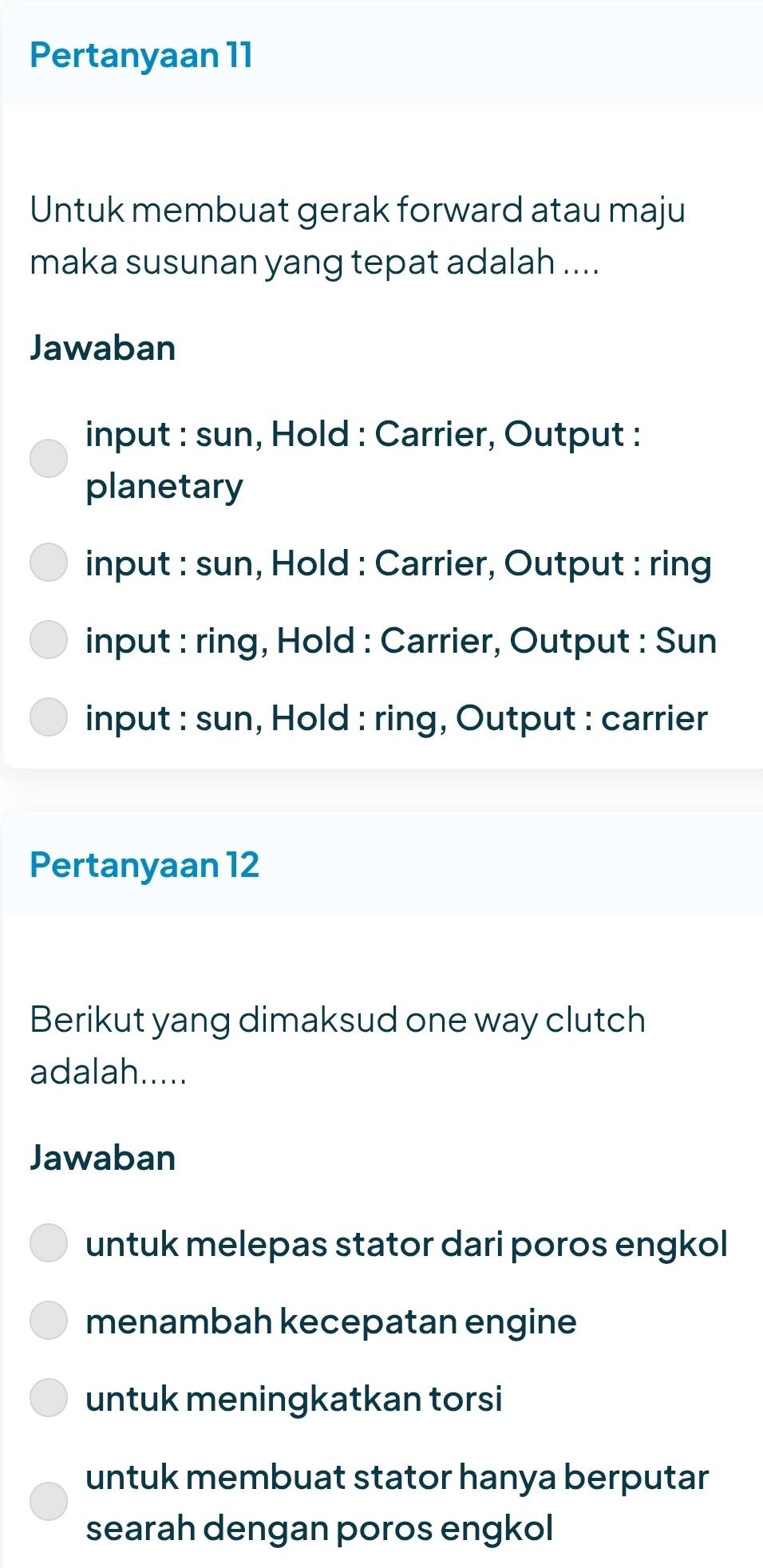 Pertanyaan 11
Untuk membuat gerak forward atau maju
maka susunan yang tepat adalah ....
Jawaban
input : sun, Hold : Carrier, Output :
planetary
input : sun, Hold : Carrier, Output : ring
input : ring, Hold : Carrier, Output : Sun
input : sun, Hold : ring, Output : carrier
Pertanyaan 12
Berikut yang dimaksud one way clutch
adalah.....
Jawaban
untuk melepas stator dari poros engkol
menambah kecepatan engine
untuk meningkatkan torsi
untuk membuat stator hanya berputar
searah dengan poros engkol