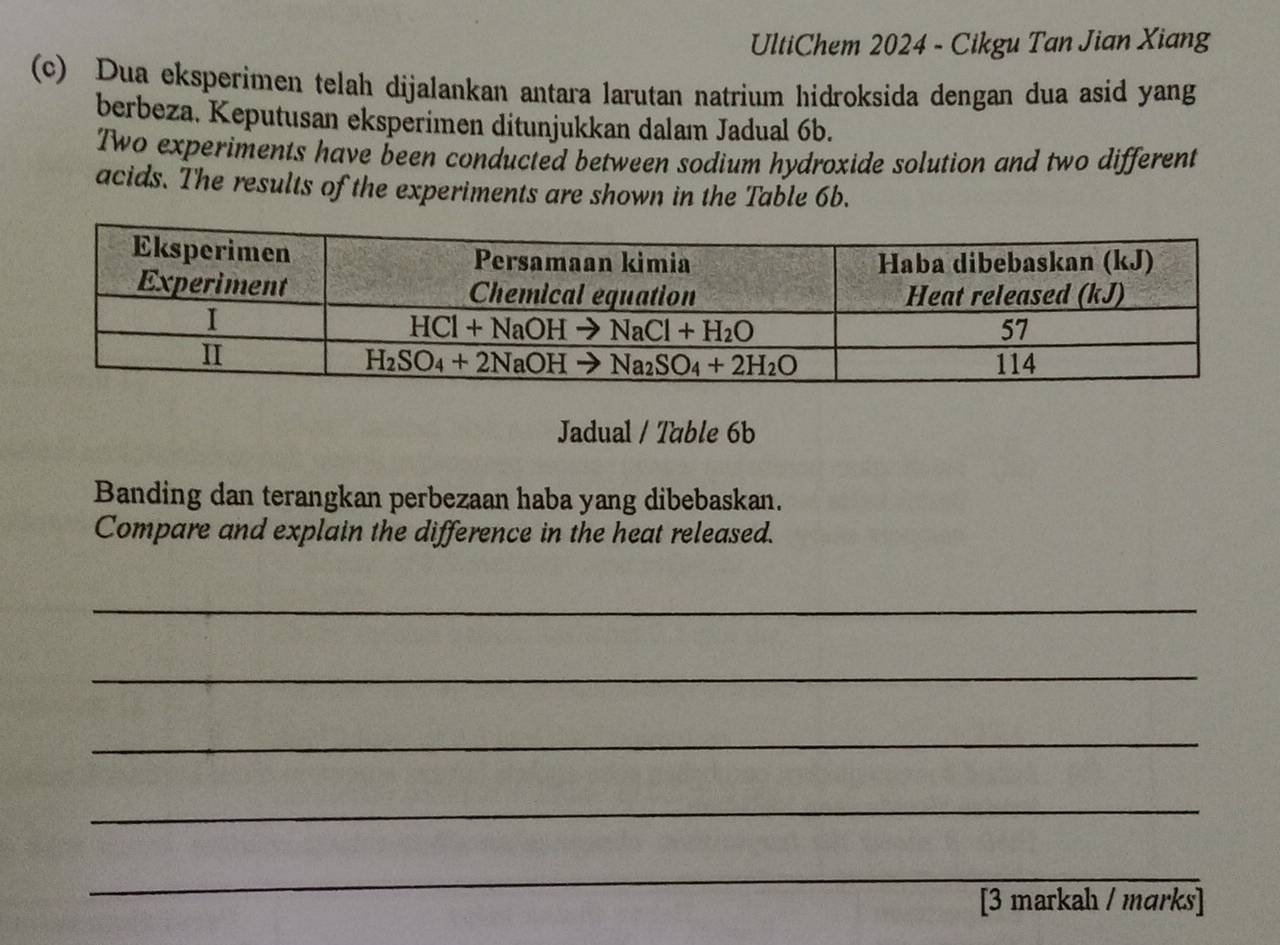 UltiChem 2024 - Cikgu Tan Jian Xiang
(c) Dua eksperimen telah dijalankan antara larutan natrium hidroksida dengan dua asid yang
berbeza. Keputusan eksperimen ditunjukkan dalam Jadual 6b.
Two experiments have been conducted between sodium hydroxide solution and two different
acids. The results of the experiments are shown in the Table 6b.
Jadual / Table 6b
Banding dan terangkan perbezaan haba yang dibebaskan.
Compare and explain the difference in the heat released.
_
_
_
_
_
[3 markah / mɑrks]