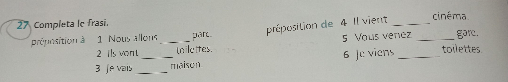 Completa le frasi. 
préposition de 4 Il vient_ 
cinéma. 
5 Vous venez 
préposition à 1 Nous allons_ parc. _gare. 
2 Ils vont toilettes. 
3 Je vais_ _maison. 6 Je viens_ 
toilettes.