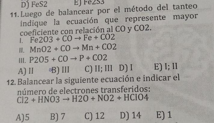 D) FeS2 EJ Fe2S3
11.Luego de balancear por el método del tanteo
indique la ecuación que represente mayor
coeficiente con relación al CO y CO2.
I. Fe2O3+COto Fe+CO2
II. MnO2+COto Mn+CO2
III. P2O5+COto P+CO2
A) II B)III C) II;III D ) I E) I; II
12. Balancear la siguiente ecuación e indicar el
número de electrones transferidos:
Cl2+HNO3to H2O+NO2+HCIO4
A) 5 B) 7 C) 12 D) 14 E) 1