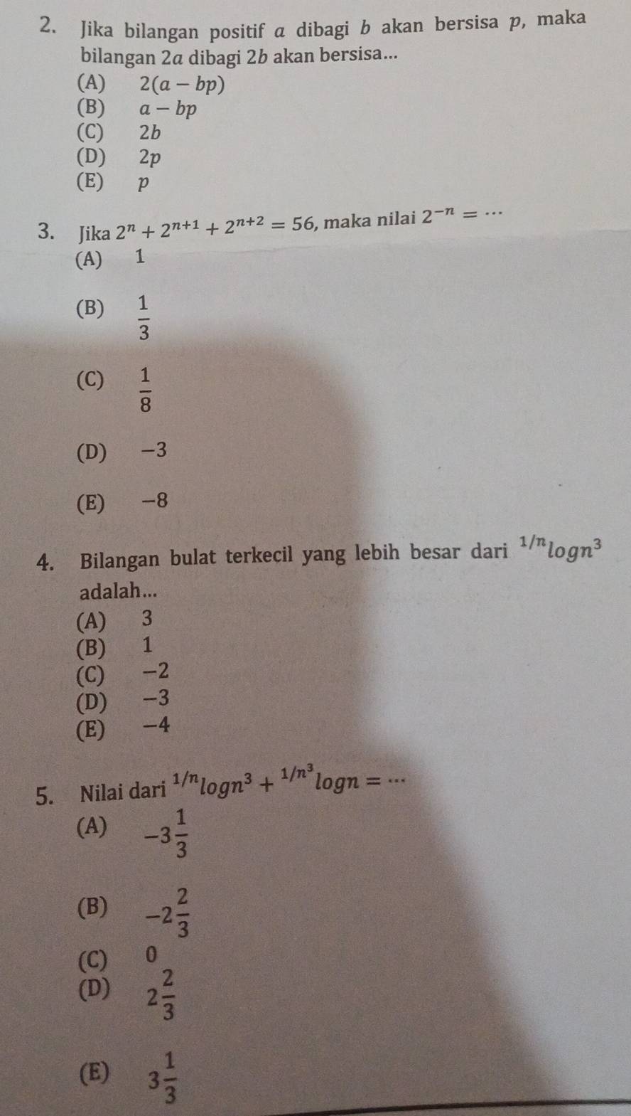 Jika bilangan positif a dibagi b akan bersisa p, maka
bilangan 2a dibagi 2b akan bersisa...
(A) 2(a-bp)
(B) a-bp
(C) 2b
(D) 2p
(E) p
3. Jika 2^n+2^(n+1)+2^(n+2)=56 , maka nilai 2^(-n)=·s
(A) 1
(B)  1/3 
(C)  1/8 
(D) -3
(E) -8
4. Bilangan bulat terkecil yang lebih besar dari^(1/n)log n^3
adalah...
(A) 3
(B) 1
(C) -2
(D) -3
(E) -4
5. Nilai dari^(1/n)log n^3+^1/n^3log n=·s
(A) -3 1/3 
(B) -2 2/3 
(C) 0
(D) 2 2/3 
(E) 3 1/3 