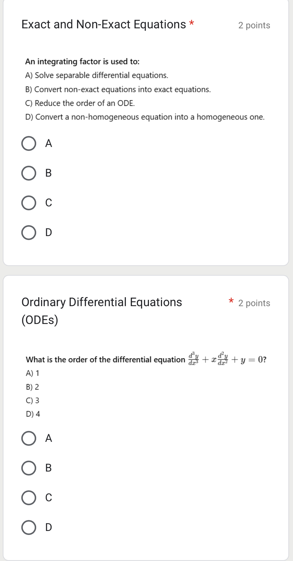 Exact and Non-Exact Equations * 2 points
An integrating factor is used to:
A) Solve separable differential equations.
B) Convert non-exact equations into exact equations.
C) Reduce the order of an ODE.
D) Convert a non-homogeneous equation into a homogeneous one.
A
B
C
D
Ordinary Differential Equations 2 points
(ODEs)
What is the order of the differential equation  d^3y/dx^3 +x d^2y/dx^2 +y=0 ?
A) 1
B) 2
C) 3
D) 4
A
B
C
D