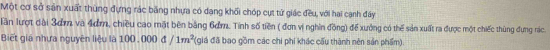 Một cơ sở sân xuất thùng đựng rác băng nhựa có dang khối chóp cụt tử giác đều, với hai canh đây 
Tần lượt đài 3ơm và 4ơm, chiều cao mặt bên bằng 6ơm. Tính số tiền ( đơn vị nghin đồng) để xưởng có thể sản xuất ra được một chiếc thùng đựng rác 
Biết giá nhưa nguyên liệu là 100, 000 đ /1m^2 (giá đã bao gồm các chi phí khác cấu thành nên sản phẩm).