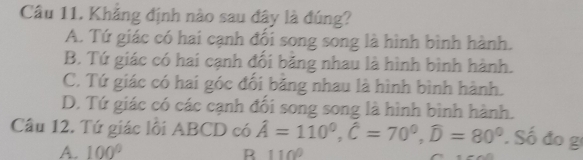 Khẳng định nào sau đây là đúng?
A. Tứ giác có hai cạnh đối song song là hình bình hành.
B. Tứ giác có hai cạnh đối băng nhau là hình bình hành.
C. Tứ giác có hai góc đối bằng nhau là hình bình hành.
D. Tứ giác có các cạnh đối song song là hình bình hành.
Câu 12. Tứ giác lối ABCD có hat A=110^0, hat C=70^0, widehat D=80^0 Số đo g
A. 100°
B 110°