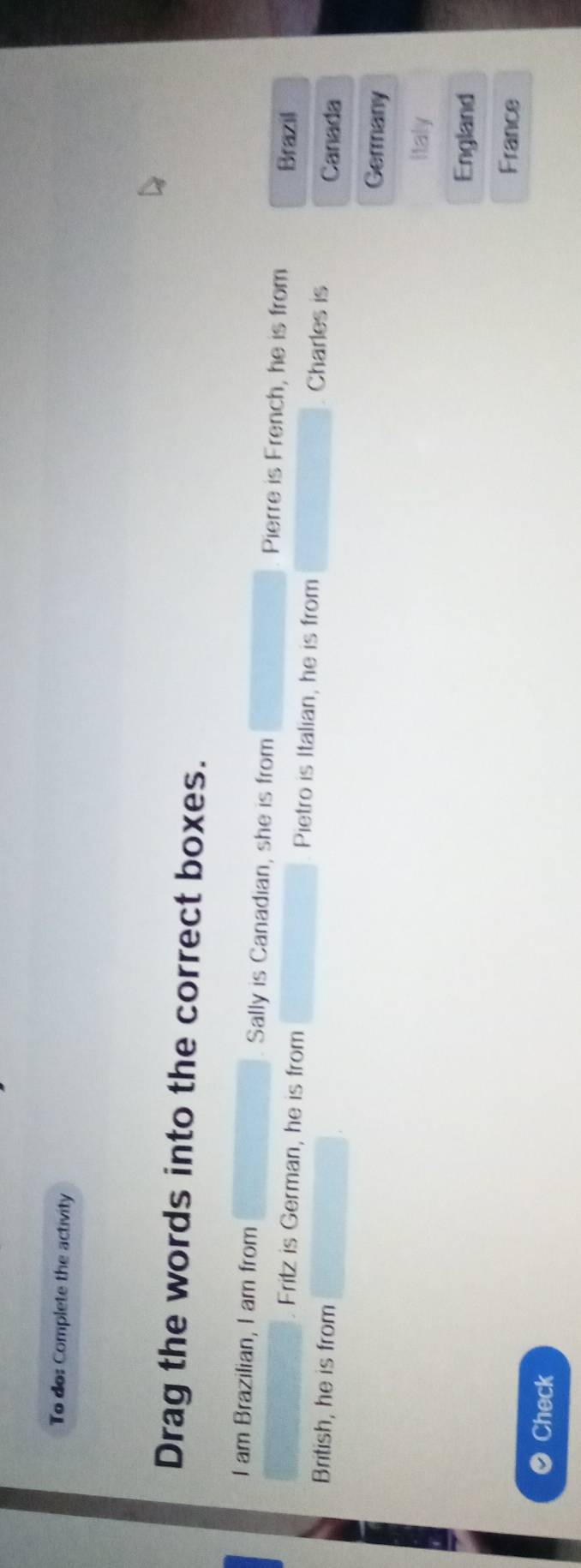 To do: Complete the activity
Drag the words into the correct boxes.
I am Brazilian, I am from Sally is Canadian, she is from Pierre is French, he is from
Brazil
Fritz is German, he is from Pietro is Italian, he is from Charles is
Canada
British, he is from Germany
Italy
England
France
Check