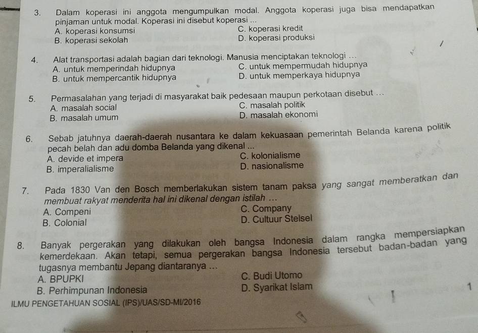 Dalam koperasi ini anggota mengumpulkan modal. Anggota koperasi juga bisa mendapatkan
pinjaman untuk modal. Koperasi ini disebut koperasi ...
A. koperasi konsumsi C. koperasi kredit
B. koperasi sekolah D. koperasi produksi
4. Alat transportasi adalah bagian dari teknologi. Manusia menciptakan teknologi …
A. untuk memperindah hidupnya C. untuk mempermudah hidupnya
B. untuk mempercantik hidupnya D. untuk memperkaya hidupnya
5. Permasalahan yang terjadi di masyarakat baik pedesaan maupun perkotaan disebut …
A. masalah social C. masalah politik
B. masalah umum D. masalah ekonomi
6. Sebab jatuhnya daerah-daerah nusantara ke dalam kekuasaan pemerintah Belanda karena politik
pecah belah dan adu domba Belanda yang dikenal ..
A. devide et impera C. kolonialisme
B. imperalialisme D. nasionalisme
7. Pada 1830 Van den Bosch memberlakukan sistem tanam paksa yang sangat memberatkan dan
membuat rakyat menderita hal ini dikenal dengan istilah ...
A. Compeni C. Company
B. Colonial D. Cultuur Stelsel
8. Banyak pergerakan yang dilakukan oleh bangsa Indonesia dalam rangka mempersiapkan
kemerdekaan. Akan tetapi, semua pergerakan bangsa Indonesia tersebut badan-badan yang
tugasnya membantu Jepang diantaranya ...
A. BPUPKI C. Budi Utomo
B. Perhimpunan Indonesia D. Syarikat Islam
1
ILMU PENGETAHUAN SOSIAL (IPS)/UAS/SD-MI/2016