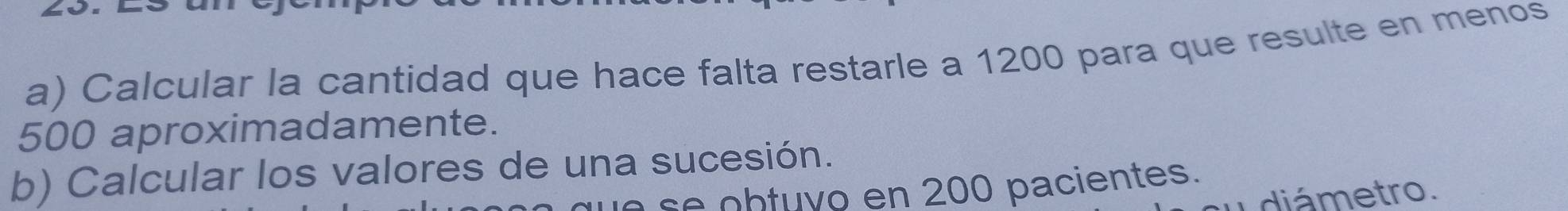 Calcular la cantidad que hace falta restarle a 1200 para que resulte en menos
500 aproximadamente. 
b) Calcular los valores de una sucesión. 
b tu y o en 200 pacientes. 
diámetro.