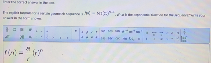 Enter the correct answer in the box. 
The explicit formula for a certain geometric sequence is f(n)=525(20)^n-1. What is the exponential function for the sequence? Write your 
answer in the form shown. 
 □ /□   (□) |0| □^(□) = π a β ε sin cos tan sin^(-1)cos^(-1)tan^(-1) vector □ rightarrow vector □  ∠ △ n|^ 1/2 
sqrt(□ ) sqrt[□](□ ) □ _□  × < > s 2 D CSC sec cot log log _□ in ||. l ≌ beginarrayr □ □  □ □ endarray
f(n)= a/r (r)^n