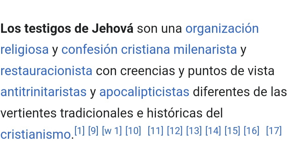 Los testigos de Jehová son una organización 
religiosa y confesión cristiana milenarista y 
restauracionista con creencias y puntos de vista 
antitrinitaristas y apocalipticistas diferentes de las 
vertientes tradicionales e históricas del 
cristianismo.[1] [9] [w 1] [10] [11] [12] [13] [14] [15] [16] [17]