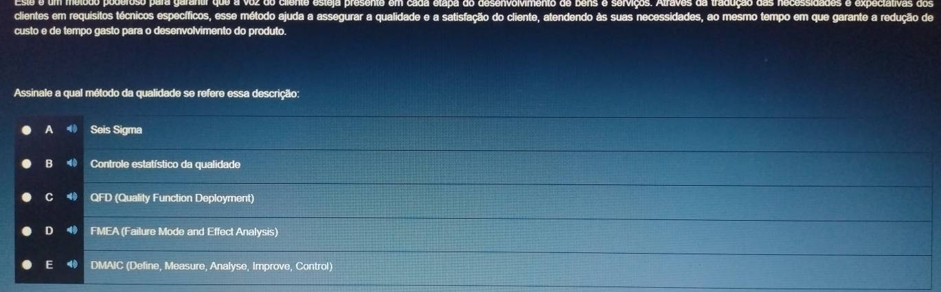 é é um mélodo poderoso para garantir que a voz do ciiente esteja presente em cada etapa do desenvolvimento de bens e serviços. Alraves da tradução das necessidades e expectativas dos
clientes em requisitos técnicos específicos, esse método ajuda a assegurar a qualidade e a satisfação do cliente, atendendo às suas necessidades, ao mesmo tempo em que garante a redução de
custo e de tempo gasto para o desenvolvimento do produto.
Assinale a qual método da qualidade se refere essa descrição:
A Seis Sigma
B Controle estatístico da qualidade
C 40 QFD (Quality Function Deployment)
D 4 FMEA (Failure Mode and Effect Analysis)
E DMAIC (Define, Measure, Analyse, Improve, Control)