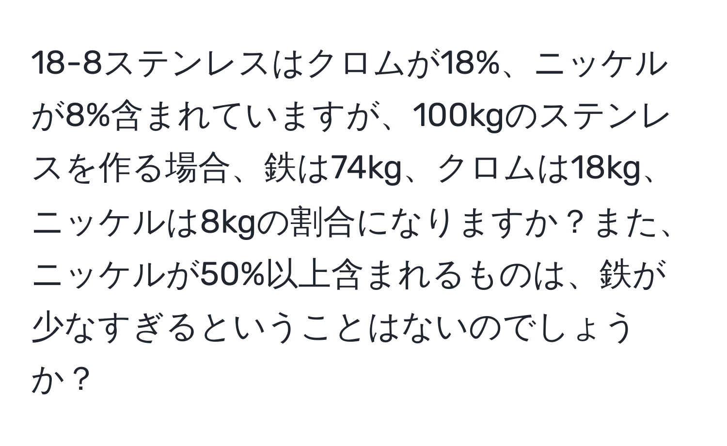 18-8ステンレスはクロムが18%、ニッケルが8%含まれていますが、100kgのステンレスを作る場合、鉄は74kg、クロムは18kg、ニッケルは8kgの割合になりますか？また、ニッケルが50%以上含まれるものは、鉄が少なすぎるということはないのでしょうか？