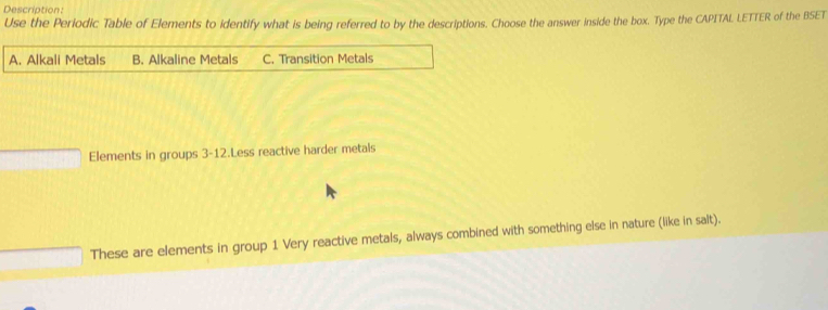 Descriation :
Use the Periodic Table of Elements to identify what is being referred to by the descriptions. Choose the answer inside the box. Type the CAPITAL LETTER of the BSET
A. Alkali Metals B. Alkaline Metals C. Transition Metals
Elements in groups 3-12.Less reactive harder metals
These are elements in group 1 Very reactive metals, always combined with something else in nature (like in salt).