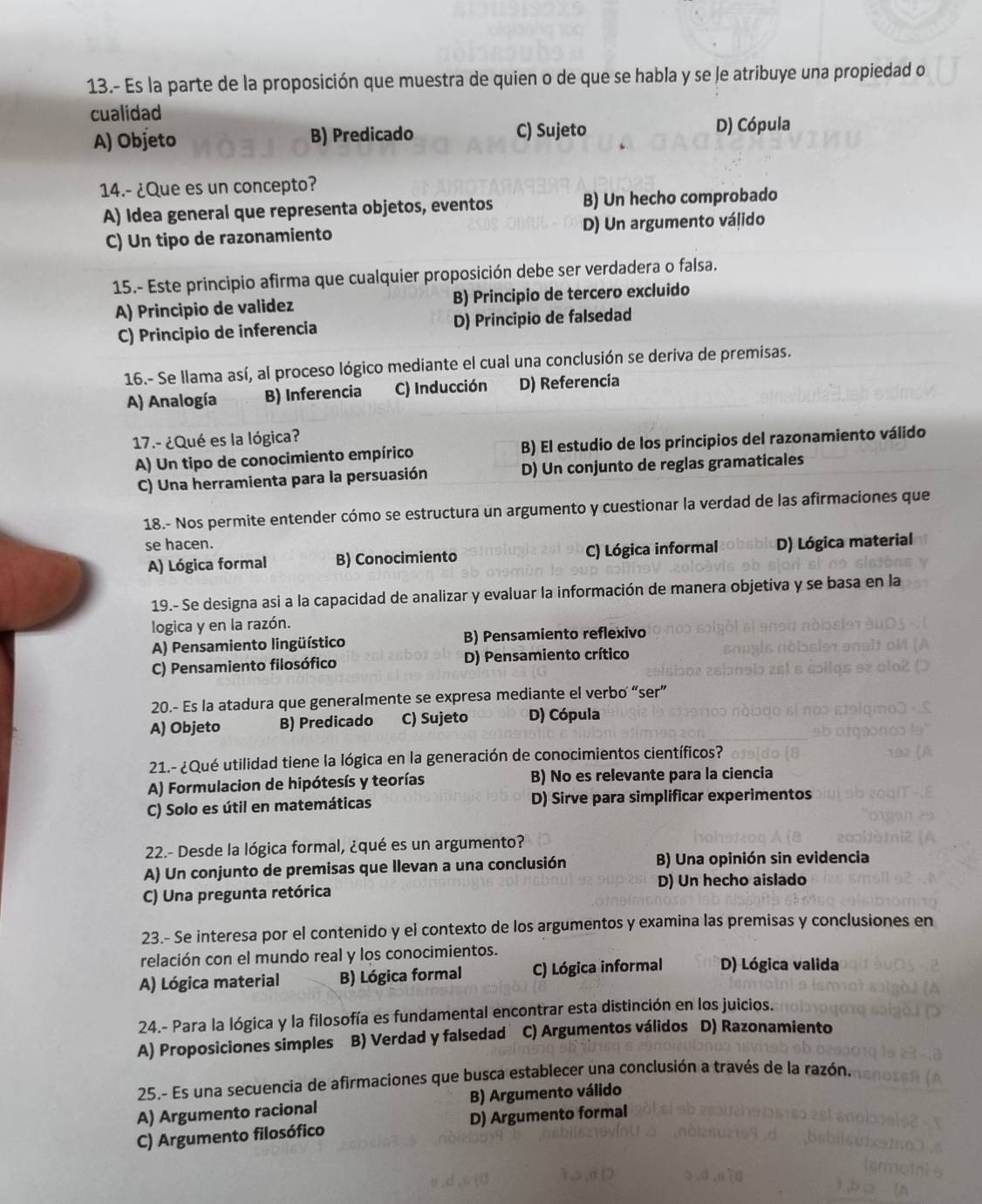 13.- Es la parte de la proposición que muestra de quien o de que se habla y se le atribuye una propiedad o
cualidad
A) Objeto B) Predicado C) Sujeto D) Cópula
14.- ¿Que es un concepto?
A) Idea general que representa objetos, eventos B) Un hecho comprobado
C) Un tipo de razonamiento D) Un argumento válido
15.- Este principio afirma que cualquier proposición debe ser verdadera o falsa.
A) Principio de validez B) Principio de tercero excluido
C) Principio de inferencia D) Principio de falsedad
16.- Se llama así, al proceso lógico mediante el cual una conclusión se deriva de premisas.
A) Analogía B) Inferencia C) Inducción D) Referencia
17.- ¿Qué es la lógica?
A) Un tipo de conocimiento empírico B) El estudio de los principios del razonamiento válido
C) Una herramienta para la persuasión D) Un conjunto de reglas gramaticales
18.- Nos permite entender cómo se estructura un argumento y cuestionar la verdad de las afirmaciones que
se hacen. D) Lógica material
A) Lógica formal B) Conocimiento C) Lógica informal
19.- Se designa asi a la capacidad de analizar y evaluar la información de manera objetiva y se basa en la
logica y en la razón.
A) Pensamiento lingüístico B) Pensamiento reflexivo
C) Pensamiento filosófico D) Pensamiento crítico
20.- Es la atadura que generalmente se expresa mediante el verbo “ser”
A) Objeto B) Predicado C) Sujeto D) Cópula
21.- ¿Qué utilidad tiene la lógica en la generación de conocimientos científicos?
A) Formulacion de hipótesís y teorías B) No es relevante para la ciencia
C) Solo es útil en matemáticas D) Sirve para simplificar experimentos
22.- Desde la lógica formal, ¿qué es un argumento?
A) Un conjunto de premisas que llevan a una conclusión B) Una opinión sin evidencia
C) Una pregunta retórica D) Un hecho aislado
23.- Se interesa por el contenido y el contexto de los argumentos y examina las premisas y conclusiones en
relación con el mundo real y los conocimientos.
A) Lógica material B) Lógica formal C) Lógica informal D) Lógica valida
24.- Para la lógica y la filosofía es fundamental encontrar esta distinción en los juicios.
A) Proposiciones simples B) Verdad y falsedad C) Argumentos válidos D) Razonamiento
25.- Es una secuencia de afirmaciones que busca establecer una conclusión a través de la razón.
A) Argumento racional B) Argumento válido
C) Argumento filosófico D) Argumento formal