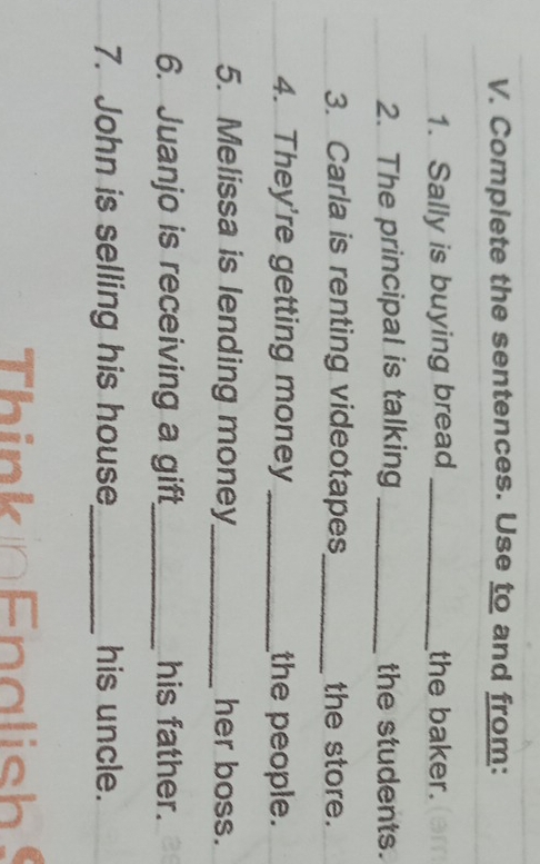 Complete the sentences. Use to and from: 
1. Sally is buying bread _the baker. 
2. The principal is talking _the students. 
3. Carla is renting videotapes_ the store. 
4. They're getting money _the people. 
5. Melissa is lending money_ her boss. 
6. Juanjo is receiving a gift_ his father. 
7. John is selling his house_ his uncle. 
Think n Enalish