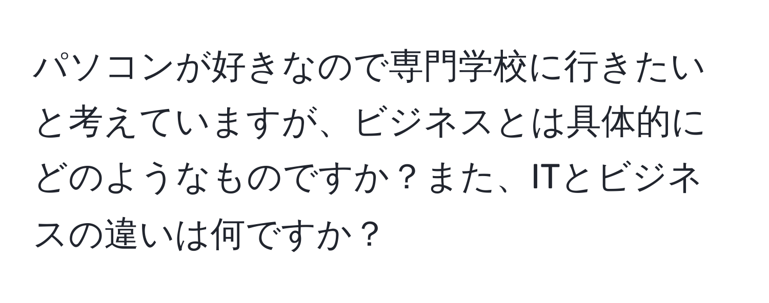 パソコンが好きなので専門学校に行きたいと考えていますが、ビジネスとは具体的にどのようなものですか？また、ITとビジネスの違いは何ですか？