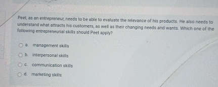 Peet, as an entrepreneur, needs to be able to evaluate the relevance of his products. He also needs to
understand what attracts his customers, as well as their changing needs and wants. Which one of the
following entrepreneurial skills should Peet apply?
a. management skillls
b interpersonal skills
c. communication skills
d. marketing skills