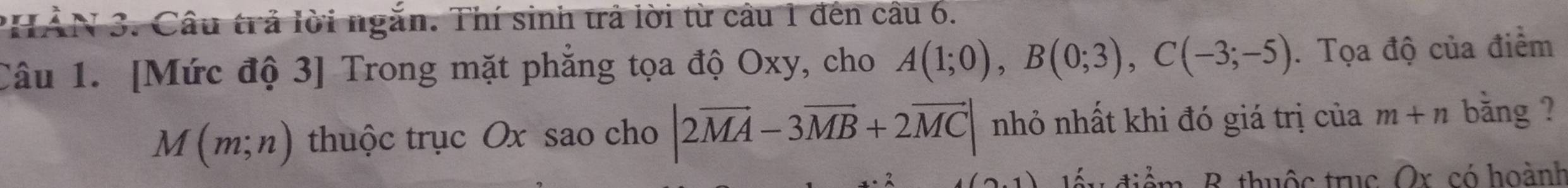 XN 3. Câu trả lời ngắn. Thí sinh trả lời từ câu 1 đến câu 6. 
Câu 1. [Mức độ 3] Trong mặt phẳng tọa độ Oxy, cho A(1;0), B(0;3), C(-3;-5). Tọa độ của điểm
M(m;n) thuộc trục Ox sao cho |2vector MA-3vector MB+2vector MC| nhỏ nhất khi đó giá trị của m+n bǎng ? 
đu điểm, B. thuộc trục Or. có hoành