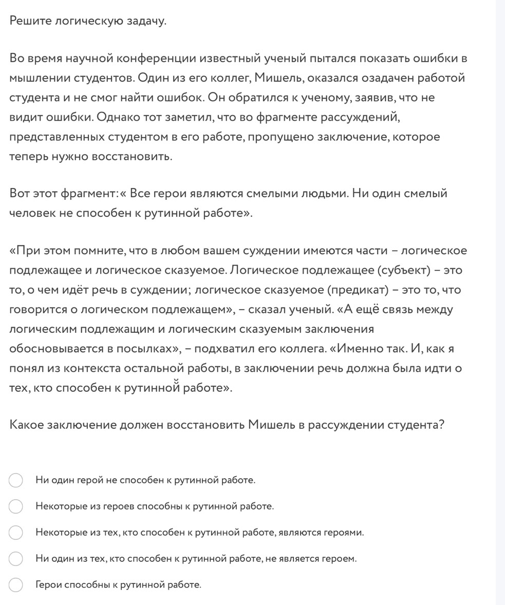 Ρешите логическую задачу.
Во время научной конференции известный ученый πытался показать ошибки в
мышлении студентов. Один из его коллег, Мишель, оказался озадачен работой
студента и не смог найти ошибок. Он обратился к ученому, заявив, что не
видит ошибки. Однако τοт заметил, чτο во φрагменте рассуждений,
представленньх студентом в его работеΒ πроπушено заключение, которое
теперь нужно восстановить
Вот этот φрагмент:« Все герои являюоτся смелыеми люодьеие Ни один смелый
человек не способен к рутинной работе».
《При этом помнитеΡ что в люобом вашем суждении имеютсячасти - логическое
подлежкашее и логическое сказуемое. Логическое подлежашее (субьект) - это
то, о чем идёт речь в суждении; логическое сказуемое (πредикат) - это Τо, что
говорится о логическом подлежашем», - сказал ученый. «А еще связь между
логическим Πодлежашим и логическим сказуемым заключения
обосновывается в πосьιлках», - лодхватил его коллега. 《Именнотаке Иό как я
лонялиз контекста остальной работы, в заключении речь должна была идти о
тех, κτо сπособен κ рутинной работе».
Какое заключение должен восстановить Мишель в рассуждении студента?
Ни один герой не слособен κ рутинной работе.
Некоторые из героев слособны κ рутинной работе.
Некоторые из тех, κτо слособен к рутинной работе, являюτся героями.
Ни один из тех, κτо слособен к рутинной работе, не является героем.
Герои слособны κ руτинной работе.