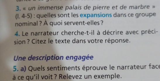 « un immense palais de pierre et de marbre » 
(1. 4-5) : quelles sont les expansions dans ce groupe 
nominal ? À quoi servent-elles ? 
4. Le narrateur cherche-t-il à décrire avec préci- 
sion ? Citez le texte dans votre réponse. 
Une description engagée 
5. a) Quels sentiments éprouve le narrateur face 
à ce qu'il voit ? Relevez un exemple.