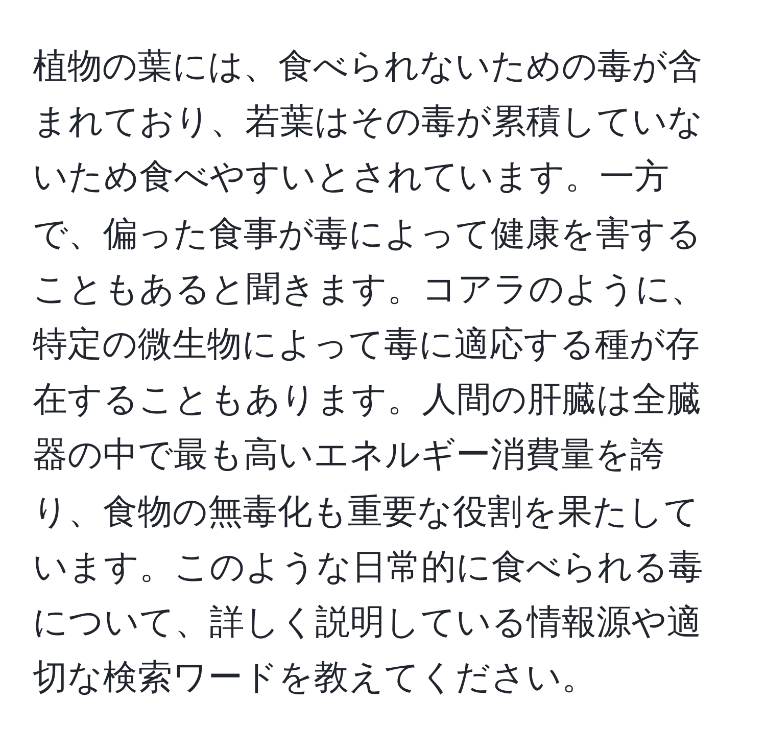 植物の葉には、食べられないための毒が含まれており、若葉はその毒が累積していないため食べやすいとされています。一方で、偏った食事が毒によって健康を害することもあると聞きます。コアラのように、特定の微生物によって毒に適応する種が存在することもあります。人間の肝臓は全臓器の中で最も高いエネルギー消費量を誇り、食物の無毒化も重要な役割を果たしています。このような日常的に食べられる毒について、詳しく説明している情報源や適切な検索ワードを教えてください。