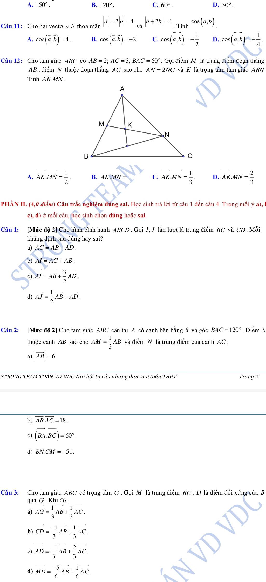 B.
A. 150°. 120°. C. 60°. D. 30°.
Câu 11: Cho hai vectơ a,b thoả mãn |a|=2|b|=4_va|a+2b|=4.Tinh^(cos (a,b))
A. cos (vector a,vector b)=4. B. cos (vector a,vector b)=-2. C. cos (vector a,vector b)=- 1/2 . D. cos (vector a,vector b)=- 1/4 .
Câu 12: Cho tam giác ABC có AB=2;AC=3;BAC=60°. Gọi điểm M là trung điểm đoạn thắng
AB , điểm N thuộc đoạn thắng AC sao cho AN=2NC và K là trọng tâm tam giác ABN
Tính AK.MN
A. vector AK.vector MN= 1/2 . B. AK.MN=1. C. vector AK.vector MN= 1/3 . D. vector AK.vector MN= 2/3 .
PHÀN II. (4,0 điểm) Câu trắc nghiệm đúng sai. Học sinh trả lời từ câu 1 đến câu 4. Trong mỗi ý a),
c), d) ở mỗi câu, ho c sinh chọn đúng hoặc sai.
Câu 1: [Mức độ 2] Cho hình bình hành ABCD. Gọi I, J lần lượt là trung điểm BC và CD. Mỗi
khẳng định sau đúng hay sai?
a) AC=AB+AD.
b) AI=AC+AB.
c) vector AI=vector AB+ 3/2 vector AD.
d) vector AJ= 1/2 vector AB+vector AD.
Câu 2: [Mức độ 2] Cho tam giác ABC cân tại A có cạnh bên bằng 6 và góc BAC=120°. Điểm M
thuộc cạnh AB sao cho AM= 1/3 AB và điểm N là trung điểm của cạnh AC .
a) |vector AB|=6.
STRONG TEAM TOÁN VD-VDC-Nơi hội tụ của những đam mê toán THPT Trang 2
b) vector AB.vector AC=18.
c) (vector BA;vector BC)=60°.
d) BN.CM=-51.
Câu 3: Cho tam giác ABC có trọng tâm G . Gọi M là trung điểm BC, D là điểm đối xứng
qua G . Khi đó:
a) vector AG= 1/3 vector AB+ 1/3 vector AC.
b) vector CD= (-1)/3 vector AB+ 1/3 vector AC.
c) vector AD= (-1)/3 vector AB+ 2/3 vector AC.
d) vector MD= (-5)/6 vector AB+ 1/6 vector AC.