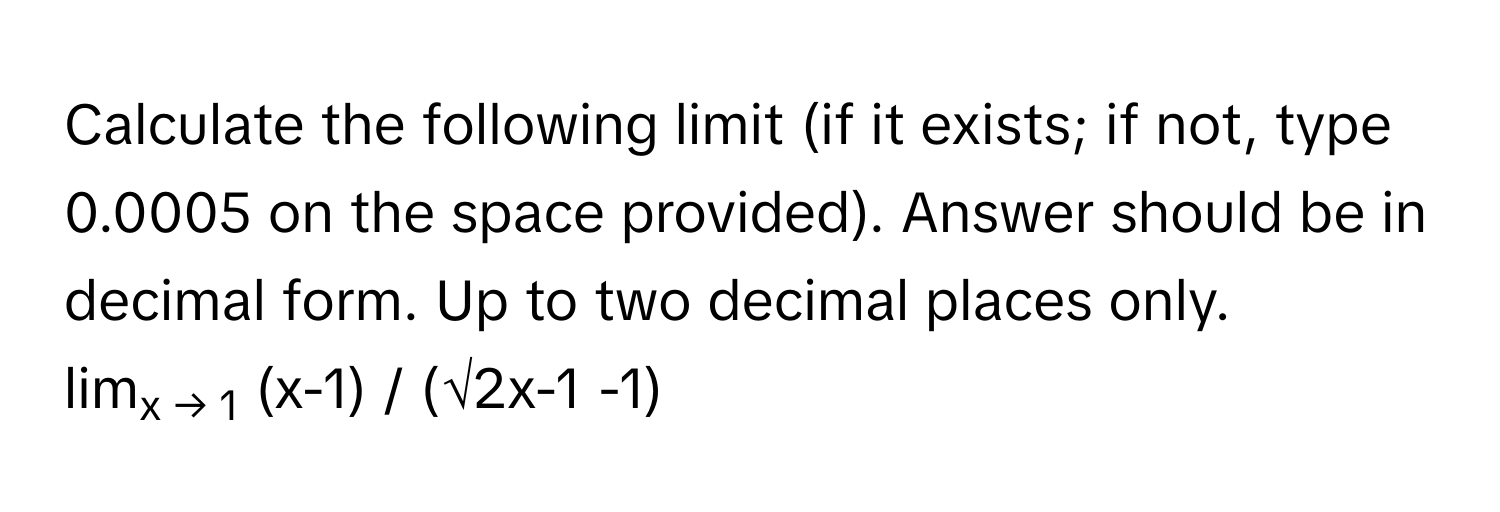 Calculate the following limit (if it exists; if not, type 0.0005 on the space provided). Answer should be in decimal form. Up to two decimal places only.

limx → 1 (x-1) / (√2x-1 -1)