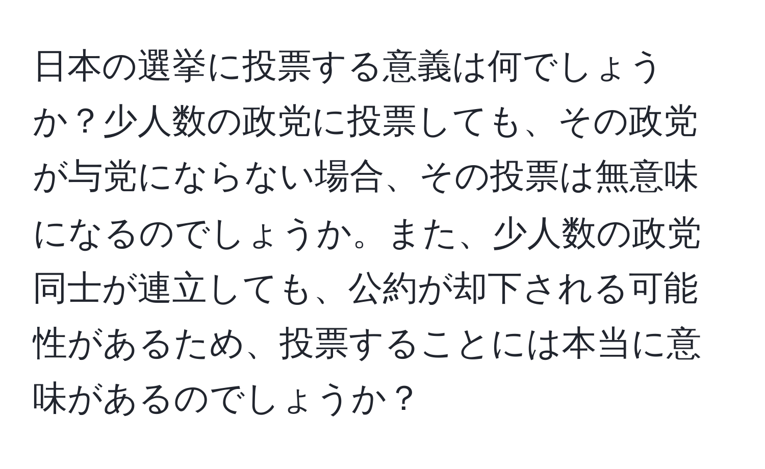 日本の選挙に投票する意義は何でしょうか？少人数の政党に投票しても、その政党が与党にならない場合、その投票は無意味になるのでしょうか。また、少人数の政党同士が連立しても、公約が却下される可能性があるため、投票することには本当に意味があるのでしょうか？