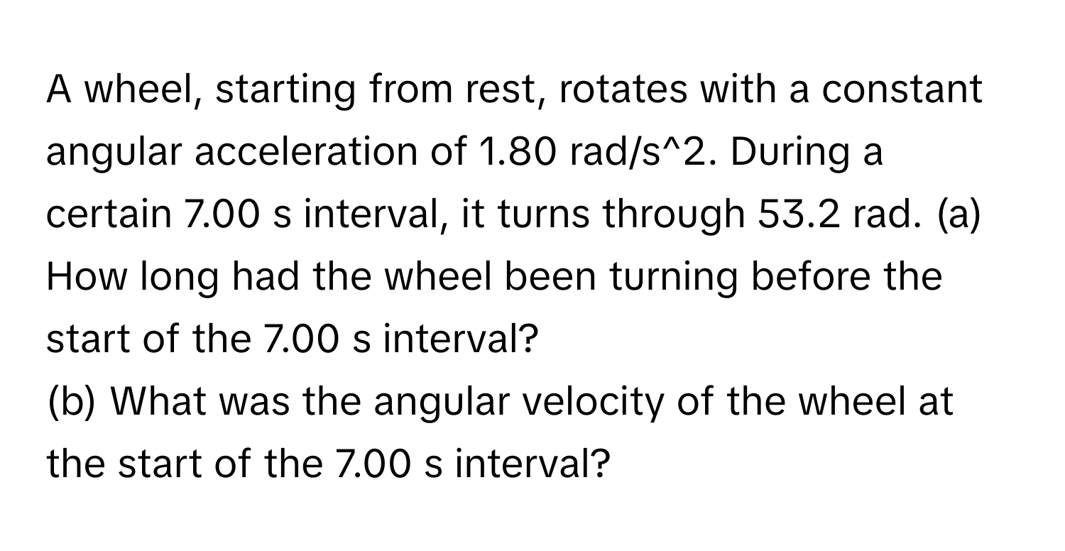 A wheel, starting from rest, rotates with a constant angular acceleration of 1.80 rad/s^2. During a certain 7.00 s interval, it turns through 53.2 rad.   (a) How long had the wheel been turning before the start of the 7.00 s interval? 
(b) What was the angular velocity of the wheel at the start of the 7.00 s interval?