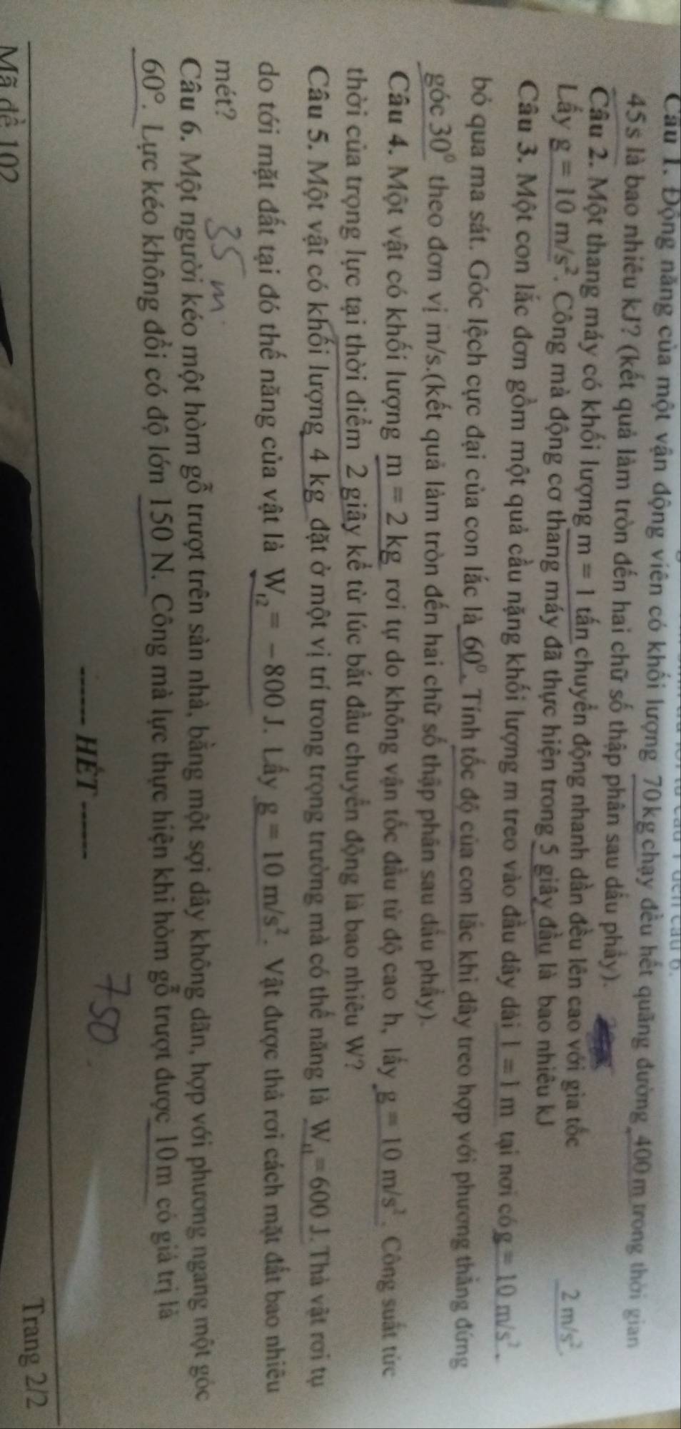 Cầu 1. Động năng của một vận động viên có khối lượng 70 kg chạy đều hết quãng đường 400 m trong thời gian
45s là bao nhiêu kJ? (kết quả làm tròn đến hai chữ số thập phân sau dầu phảy).
Câu 2. Một thang máy có khối lượng m=1 tấn chuyển động nhanh dần đều lên cao với gia tốc 2m/s^2.
Lấy _ g=10m/s^2. Công mà động cơ thang máy đã thực hiện trong 5 giây đầu là bao nhiêu kJ
Câu 3. Một con lắc đơn gồm một quả cầu nặng khối lượng m treo vào đầu dây dài l=1m tại nơi có g=10m/s^2.
bỏ qua ma sát. Góc lệch cực đại của con lắc là 60° Tính tốc độ của con lắc khi dây treo hợp với phương thẳng đứng
gó c30° theo đơn vị m/s.(kết quả làm tròn đến hai chữ số thập phân sau dầu phầy).
Câu 4. Một vật có khối lượng m=2kg rơi tự do không vận tốc đầu từ độ cao h, lấy g=10m/s^2 Công suất từc
thời của trọng lực tại thời điểm 2 giây kể từ lúc bắt đầu chuyển động là bao nhiêu W?
Câu 5. Một vật có khối lượng 4 kg _đặt ở một vị trí trong trọng trường mà có thể năng là W_r1=600J.  Thà vật rơi tụ
do tới mặt đất tại đó thế năng của vật là W_t2=-800J. Lấy g=10m/s^2 Vật được thả rơi cách mặt đất bao nhiêu
mét?
Câu 6. Một người kéo một hòm gỗ trượt trên sản nhà, bằng một sợi dây không dãn, hợp với phương ngang một góc
60° C. Lực kéo không đổi có độ lớn 150 N. Công mà lực thực hiện khi hòm gỗ trượt được 10m có giả trị là
hÉt
Trang 2/2
Mã đề 102