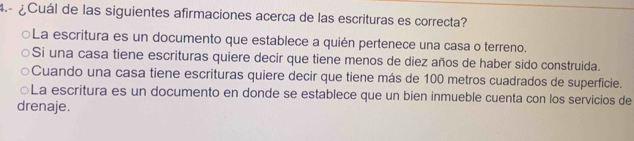 4.- ¿Cuál de las siguientes afirmaciones acerca de las escrituras es correcta?
○La escritura es un documento que establece a quién pertenece una casa o terreno.
Si una casa tiene escrituras quiere decir que tiene menos de diez años de haber sido construida.
Cuando una casa tiene escrituras quiere decir que tiene más de 100 metros cuadrados de superficie.
○La escritura es un documento en donde se establece que un bien inmueble cuenta con los servicios de
drenaje.