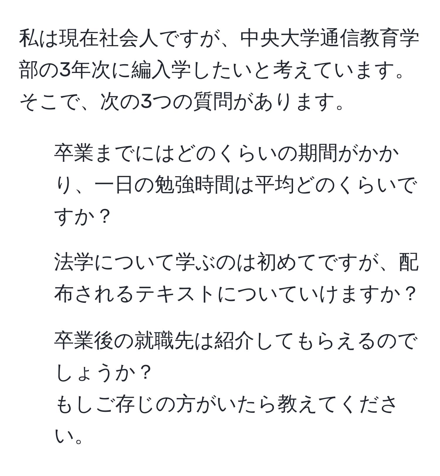 私は現在社会人ですが、中央大学通信教育学部の3年次に編入学したいと考えています。そこで、次の3つの質問があります。  
1. 卒業までにはどのくらいの期間がかかり、一日の勉強時間は平均どのくらいですか？  
2. 法学について学ぶのは初めてですが、配布されるテキストについていけますか？  
3. 卒業後の就職先は紹介してもらえるのでしょうか？  
もしご存じの方がいたら教えてください。