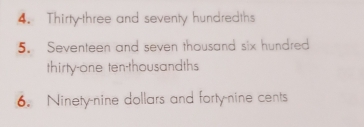 Thirty-three and seventy hundredths 
5. Seventeen and seven thousand six hundred 
thirty-one ten-thousandths 
6. Ninety-nine dollars and forty-nine cents