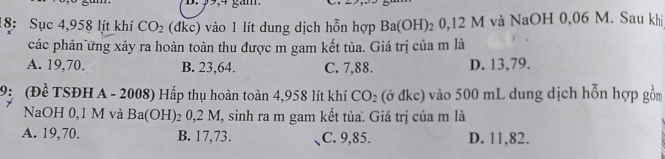 $9,4 gắm.
18: Sục 4,958 lít khí CO_2 (đkc) vào 1 lít dung dịch hỗn hợp Ba(OH) 2 0,12 M và NaOH 0,06 M. Sau khị
các phản ứng xảy ra hoàn toàn thu được m gam kết tủa. Giá trị của m là
A. 19,70. B. 23,64. C. 7,88. D. 13,79.
9: (Đề TSĐH A - 2008) Hấp thụ hoàn toàn 4,958 lít khí CO_2 (ở đkc) vào 500 mL dung dịch hỗn hợp gồm
NaOH 0,1 M và B a(OH 1 02 0,2 M, sinh ra m gam kết tủa. Giá trị của m là
a
A. 19,70. B. 17,73. C. 9,85. D. 11,82.