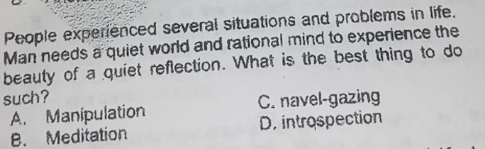 People experienced several situations and problems in life.
Man needs a quiet world and rational mind to experience the
beauty of a quiet reflection. What is the best thing to do
such?
A. Manipulation C. navel-gazing
B. Meditation D introspection