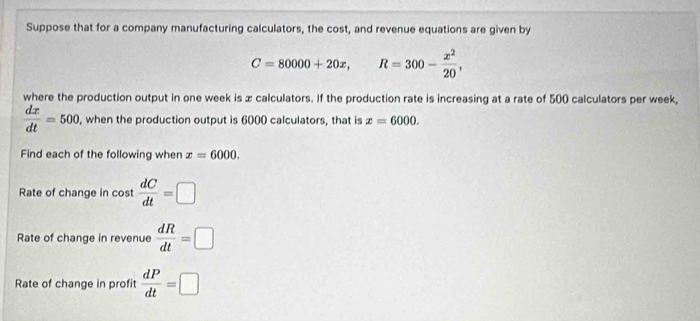 Suppose that for a company manufacturing calculators, the cost, and revenue equations are given by
C=80000+20x, R=300- x^2/20 , 
where the production output in one week is x calculators. If the production rate is increasing at a rate of 500 calculators per week,
 dx/dt =500, , when the production output is 6000 calculators, that is x=6000. 
Find each of the following when x=6000. 
Rate of change in cost  dC/dt =□
Rate of change in revenue  dR/dt =□
Rate of change in profit  dP/dt =□