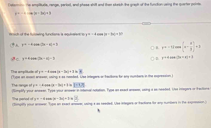 Determine the amplitude, range, period, and phase shift and then sketch the graph of the function using the quarter points.
y=-4cos (π -3x)+3
Which of the following functions is equivalent to y=-4 cos (π -3x)+3 7
A y=-4cos (3x-π )+3
B. y=-12cos (x- π /3 )+3
C. y=4cos (3x-π )-3 D. y=4cos (3x+π )+3
The amplitude of y=-4cos (π -3x)+3 is 4.
(Type an exact answer, using π as needed. Use integers or fractions for any numbers in the expression.)
The range of y=-4cos (π -3x)+3 is [-1,7]. 
(Simplify your answer. Type your answer in interval notation. Type an exact answer, using π as needed. Use integers or fractions
The period of y=-4cos (π -3x)+3 is 2|
(Simplify your answer. Type an exact answer, using x as needed. Use integers or fractions for any numbers in the expression.)