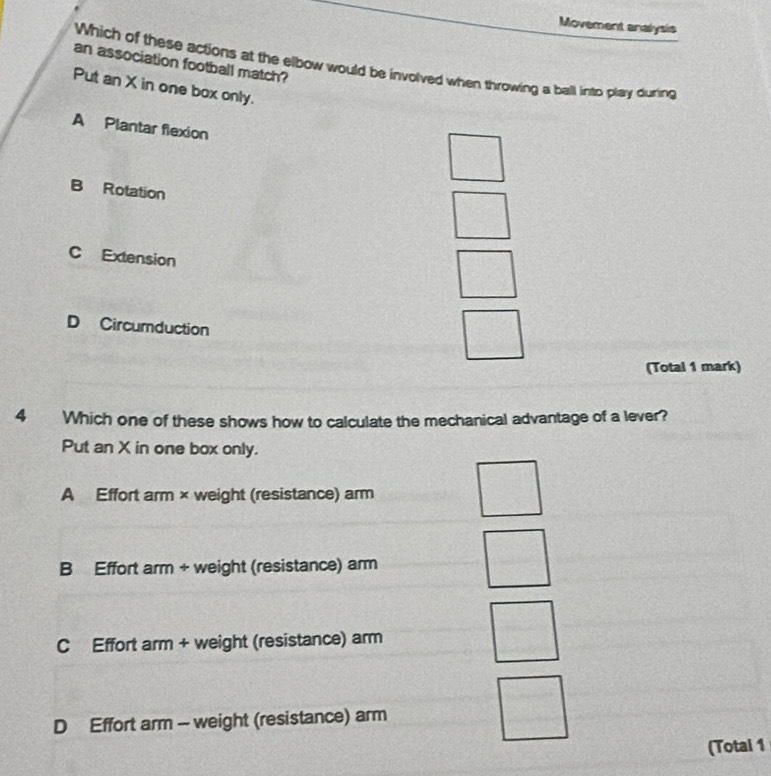 Movement analysis
an association football match?
Which of these actions at the elbow would be involved when throwing a ball into play during
Put an X in one box only.
A Plantar flexion
B Rotation
C Extension
D Circumduction
(Total 1 mark)
4 Which one of these shows how to calculate the mechanical advantage of a lever?
Put an X in one box only.
A Effort arm × weight (resistance) arm
B Effort arm + weight (resistance) arm
C Effort arm + weight (resistance) arm
D Effort arm - weight (resistance) arm
(Total 1