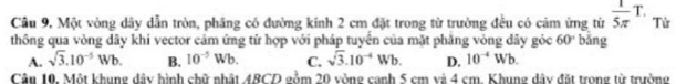 Cầu 9. Một vòng dây dẫn tròn, phầng có đường kính 2 cm đặt trong từ trường đều có cảm ứng từ  1/5π  T. Từ
thông qua vòng dây khi vector cảm ứng tử hợp với pháp tuyển của mặt phăng vòng dây gỏc 60° bǎng
A. sqrt(3).10^(-5)Wb. B. 10^(-5)Wb. C. sqrt(3).10^(-4)Wb. D. 10^(-4)Wb. 
Câu 10. Một khung dây hình chữ nhật 4BCD gồm 20 vòng canh 5 cm và 4 cm. Khung dây đặt trong từ trường