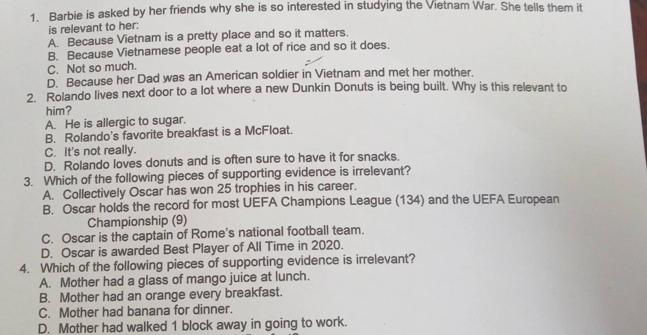 Barbie is asked by her friends why she is so interested in studying the Vietnam War. She tells them it
is relevant to her:
A. Because Vietnam is a pretty place and so it matters.
B. Because Vietnamese people eat a lot of rice and so it does.
C. Not so much.
D. Because her Dad was an American soldier in Vietnam and met her mother.
2. Rolando lives next door to a lot where a new Dunkin Donuts is being built. Why is this relevant to
him?
A. He is allergic to sugar.
B. Rolando's favorite breakfast is a McFloat.
C. It's not really.
D. Rolando loves donuts and is often sure to have it for snacks.
3. Which of the following pieces of supporting evidence is irrelevant?
A. Collectively Oscar has won 25 trophies in his career.
B. Oscar holds the record for most UEFA Champions League (134) and the UEFA European
Championship (9)
C. Oscar is the captain of Rome's national football team.
D. Oscar is awarded Best Player of All Time in 2020.
4. Which of the following pieces of supporting evidence is irrelevant?
A. Mother had a glass of mango juice at lunch.
B. Mother had an orange every breakfast.
C. Mother had banana for dinner.
D. Mother had walked 1 block away in going to work.