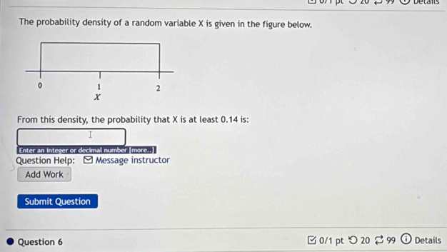 Detans 
The probability density of a random variable X is given in the figure below. 
From this density, the probability that X is at least 0.14 is: 
I 
Enter an integer or decimal number [more..] 
Question Help: Message instructor 
Add Work 
Submit Question 
Question 6 □0/1 pt つ 20 $99 o Details