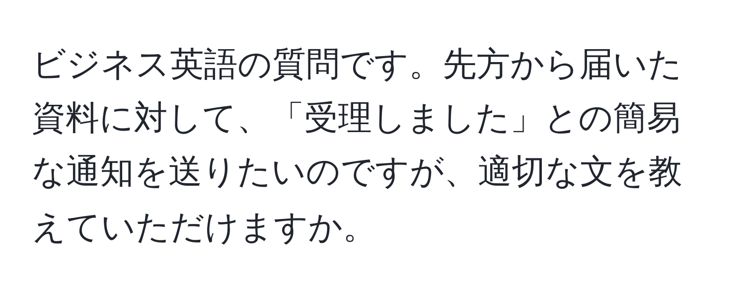 ビジネス英語の質問です。先方から届いた資料に対して、「受理しました」との簡易な通知を送りたいのですが、適切な文を教えていただけますか。