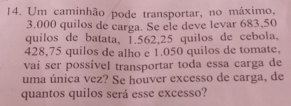 Um caminhão pode transportar, no máximo,
3.000 quilos de carga. Se ele deve levar 683,50
quilos de batata, 1.562, 25 quilos de cebola,
428,75 quilos de alho e 1.050 quilos de tomate, 
vai ser possível transportar toda essa carga de 
uma única vez? Se houver excesso de carga, de 
quantos quilos será esse excesso?