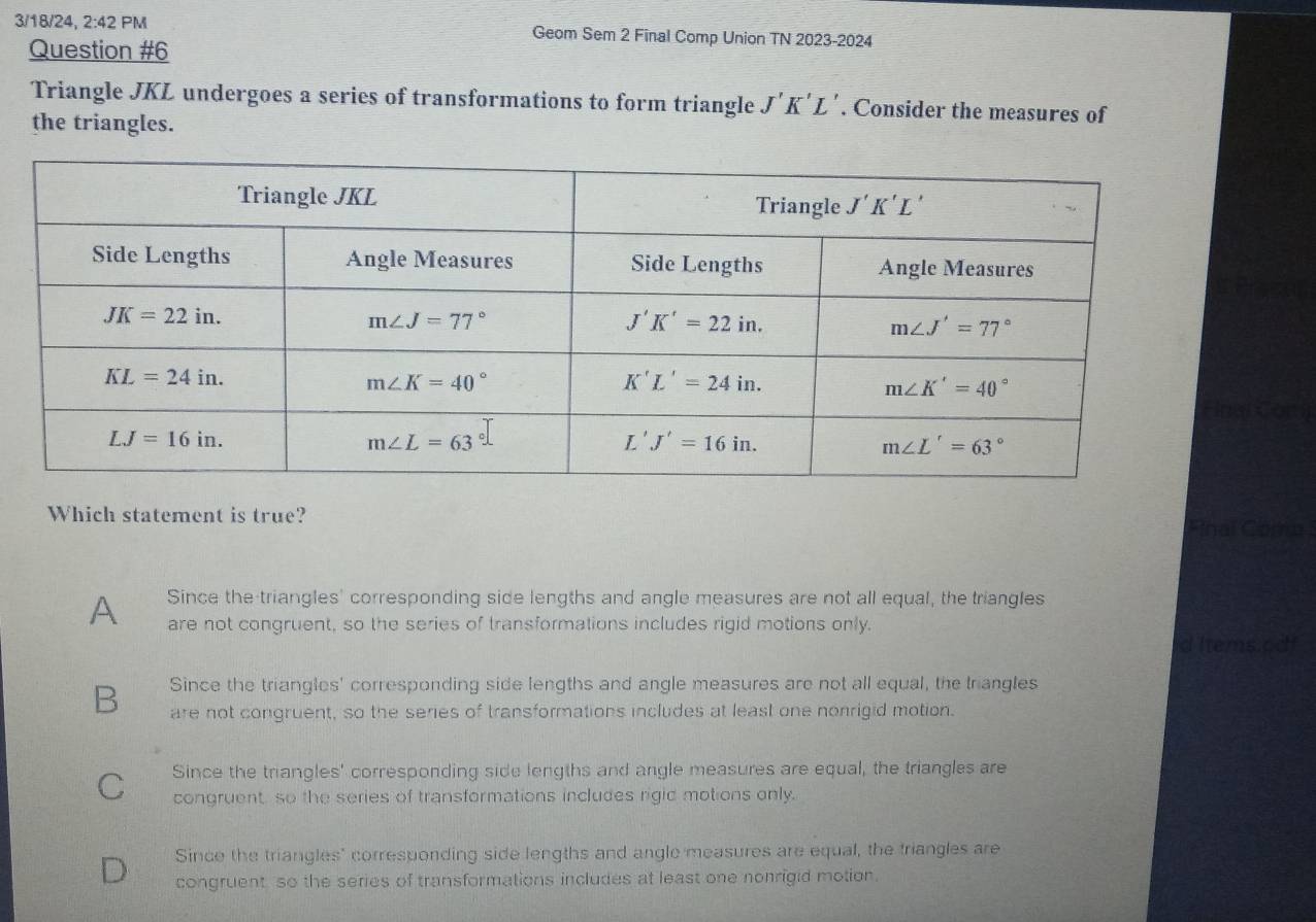 3/18/24, 2:42 PM Geom Sem 2 Final Comp Union TN 2023-2024
Question #6
Triangle JKL undergoes a series of transformations to form triangle J'K'L'. Consider the measures of
the triangles.
Which statement is true? Final Coma
Since the triangles' corresponding side lengths and angle measures are not all equal, the triangles
A are not congruent, so the series of transformations includes rigid motions only. d Items.odf
Since the triangles' corresponding side lengths and angle measures are not all equal, the triangles
B are not congruent, so the series of transformations includes at least one nonrigid motion.
C Since the triangles' corresponding side lengths and angle measures are equal, the triangles are
congruent so the series of transformations includes rigid motions only.
Since the triangles" corresponding side lengths and angle measures are equal, the triangles are
D congruent so the series of transformations includes at least one nonrigid motion.