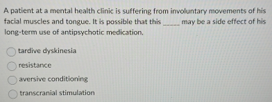 A patient at a mental health clinic is suffering from involuntary movements of his
facial muscles and tongue. It is possible that this _may be a side effect of his
long-term use of antipsychotic medication.
tardive dyskinesia
resistance
aversive conditioning
transcranial stimulation