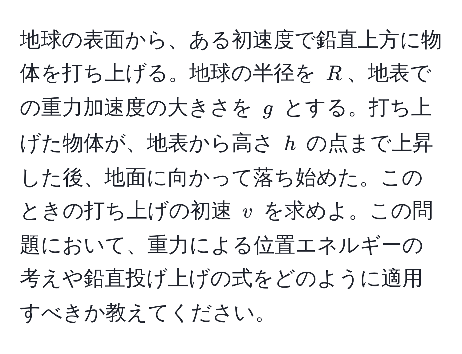 地球の表面から、ある初速度で鉛直上方に物体を打ち上げる。地球の半径を $R$、地表での重力加速度の大きさを $g$ とする。打ち上げた物体が、地表から高さ $h$ の点まで上昇した後、地面に向かって落ち始めた。このときの打ち上げの初速 $v$ を求めよ。この問題において、重力による位置エネルギーの考えや鉛直投げ上げの式をどのように適用すべきか教えてください。