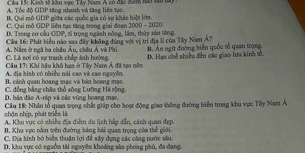 Cầu 15: Kinh tế khu vực Tây Nam A có đặc điểm nao sau day
A. Tốc độ GDP tăng nhanh và tăng liên tục.
B. Qui mô GDP giữa các quốc gia có sự khác biệt lớn.
C. Qui mô GDP liên tục tăng trong giai đoạn 2000 - 2020.
D. Trong cơ cấu GDP, tỉ trọng ngành nông, lâm, thủy sản tăng.
Câu 16: Phát biểu nào sau đây không đúng với vị trí địa lí của Tây Nam Á?
A. Nằm ở ngã ba châu Âu, châu Á và Phi. B. Án ngữ đường biển quốc tế quan trọng.
C. Là nơi có sự tranh chấp ảnh hưởng. D. Hạn chế nhiều đến các giao lưu kinh tế.
Câu 17: Khí hậu khô hạn ở Tây Nam Á đã tạo nên
A. địa hình có nhiều núi cao và cao nguyên.
B. cảnh quan hoang mạc và bán hoang mạc.
C. đồng bằng châu thổ sông Lưỡng Hà rộng.
D. bán đảo A-ráp và các vùng hoang mạc.
Câu 18: Nhân tổ quan trọng nhất giúp cho hoạt động giao thông đường biển trong khu vực Tây Nam Á
nhộn nhịp, phát triển là
A. Khu vực có nhiều địa điểm du lịch hấp dẫn, cảnh quan đẹp.
B. Khu vực nằm trên đường hàng hải quan trọng của thế giới.
C. Địa hình bở biển thuận lợi để xây dựng các cảng nước sâu.
D. khu vực có nguồn tài nguyên khoáng sản phong phú, đa dạng.