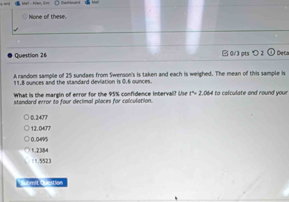 wrd Mail - Allen, Emi Dashboard Mail
None of these.
Question 26 0/3 pts つ2 ① Deta
A random sample of 25 sundaes from Swenson's is taken and each is weighed. The mean of this sample is
11.8 ounces and the standard deviation is 0.6 ounces.
What is the margin of error for the 95% confidence interval? Use t^*=2.064 to calculate and round your
standard error to four decimal places for calculation.
0.2477
12.0477
0.0495
1.2384
11.5523
Submit Question