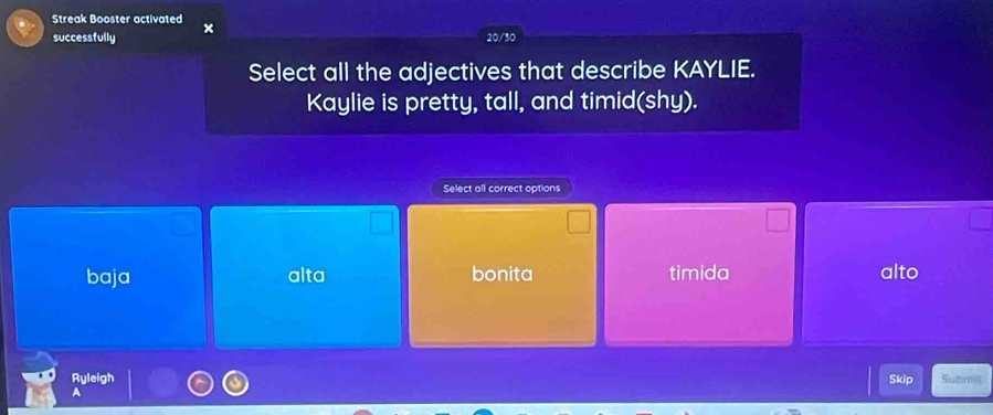 Streak Booster activated ×
successfully 20/30
Select all the adjectives that describe KAYLIE.
Kaylie is pretty, tall, and timid(shy).
Select all correct options
baja alta bonita timida alto
Ryleigh Skip Submit
A